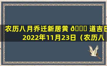 农历八月乔迁新居黄 🐝 道吉日2022年11月23日（农历八月乔迁新居黄道吉日2022年11月23日结婚好吗）